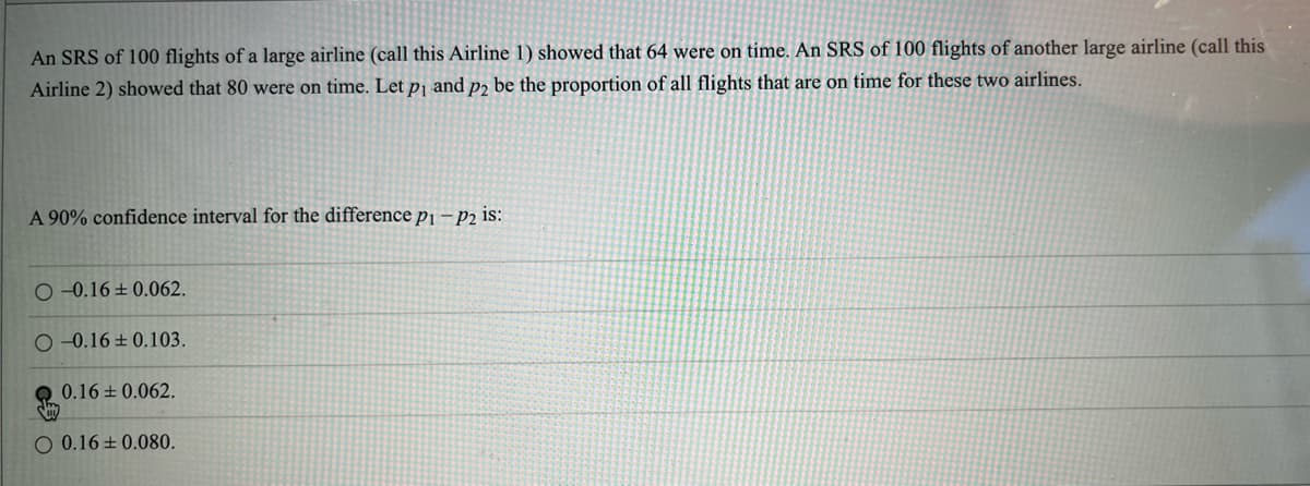 An SRS of 100 flights of a large airline (call this Airline 1) showed that 64 were on time. An SRS of 100 flights of another large airline (call this
Airline 2) showed that 80 were on time. Let p₁ and p2 be the proportion of all flights that are on time for these two airlines.
A 90% confidence interval for the difference p1-P2 is:
O-0.16±0.062.
O-0.16±0.103.
0.16±0.062.
O 0.16±0.080.