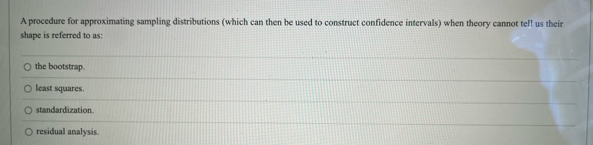 A procedure for approximating sampling distributions (which can then be used to construct confidence intervals) when theory cannot tell us their
shape is referred to as:
O the bootstrap.
O least squares.
standardization.
O residual analysis.