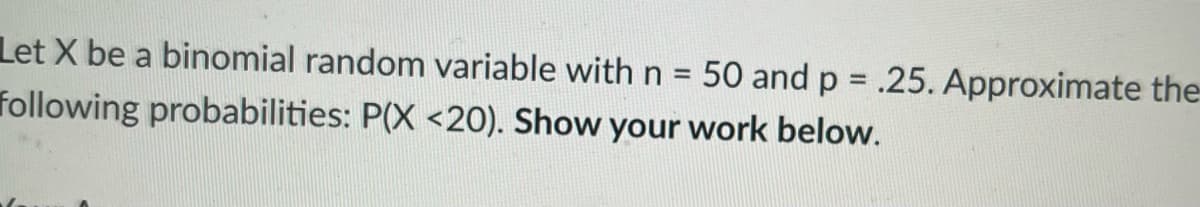 Let X be a binomial random variable with n = 50 and p = .25. Approximate the
following probabilities: P(X <20). Show your work below.