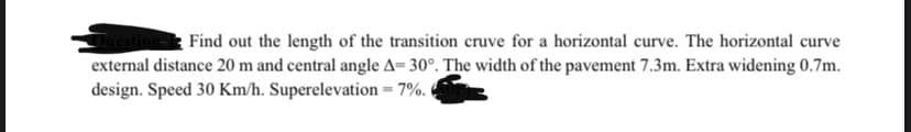 Find out the length of the transition cruve for a horizontal curve. The horizontal curve
external distance 20 m and central angle A=30°. The width of the pavement 7.3m. Extra widening 0.7m.
design. Speed 30 Km/h. Superelevation = 7%.