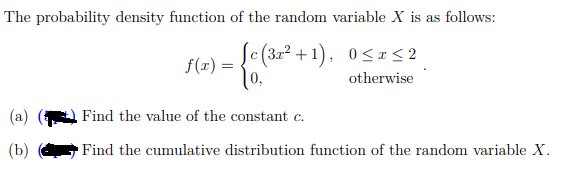 The probability density function of the random variable X is as follows:
Sc(3r² +1), 0<x<2
f(x) =
[0,
otherwise
(a)
Find the value of the constant c.
(b)
Find the cumulative distribution function of the random variable X.
