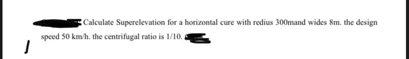 Calculate Superelevation for a horizontal cure with redius 300mand wides 8m. the design
speed 50 km/h. the centrifugal ratio is 1/10..