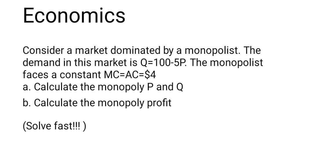 Economics
Consider a market dominated by a monopolist. The
demand in this market is Q=100-5P. The monopolist
faces a constant MC=AC=$4
a. Calculate the monopoly P and Q
b. Calculate the monopoly profit
(Solve fast!!! )
