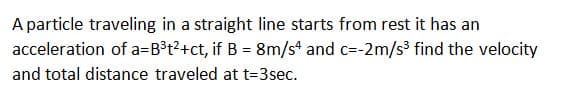 A particle traveling in a straight line starts from rest it has an
acceleration of a=B³t?+ct, if B = 8m/s and c=-2m/s3 find the velocity
and total distance traveled at t=3sec.
