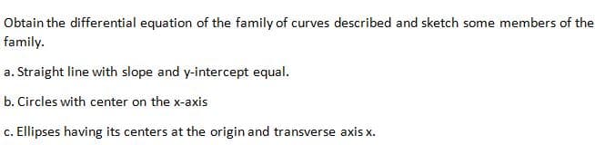 Obtain the differential equation of the family of curves described and sketch some members of the
family.
a. Straight line with slope and y-intercept equal.
b. Circles with center on the x-axis
c. Ellipses having its centers at the origin and transverse axis x.
