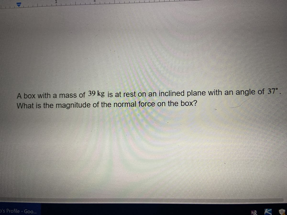 1
A box with a mass of 39 kg is at rest on an inclined plane with an angle of 37°
What is the magnitude of the normal force on the box?
D's Profile - Goo...
wam-Ra
Ny