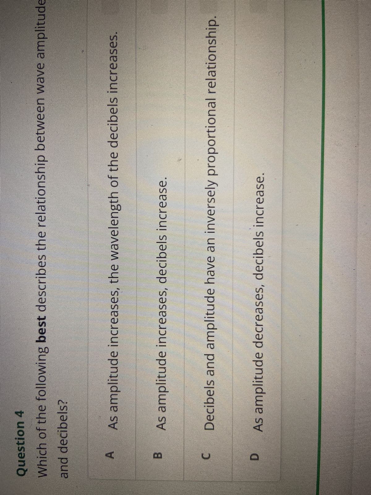 Question 4
Which of the following best describes the relationship between wave amplitude
and decibels?
A
As amplitude increases, the wavelength of the decibels increases.
B
C
D
As amplitude increases, decibels increase.
Decibels and amplitude have an inversely proportional relationship.
As amplitude decreases, decibels increase.