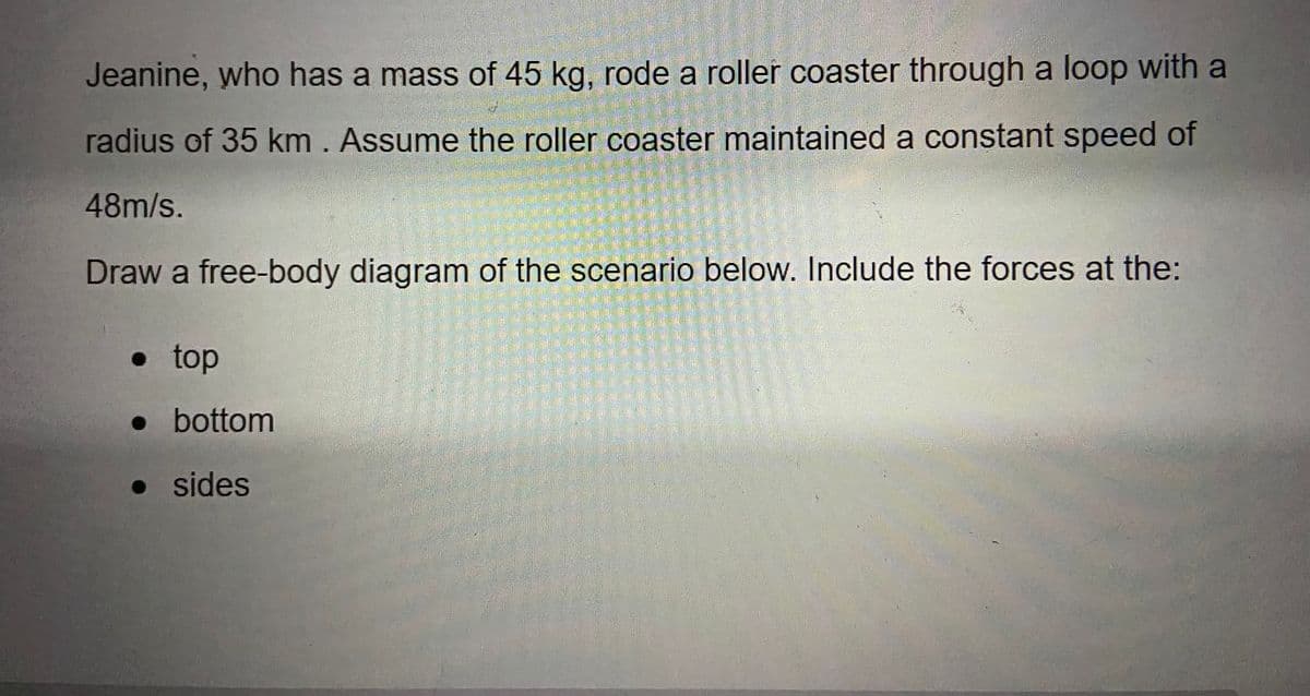 Jeanine, who has a mass of 45 kg, rode a roller coaster through a loop with a
radius of 35 km . Assume the roller coaster maintained a constant speed of
48m/s.
Draw a free-body diagram of the scenario below. Include the forces at the:
• top
• bottom
• sides