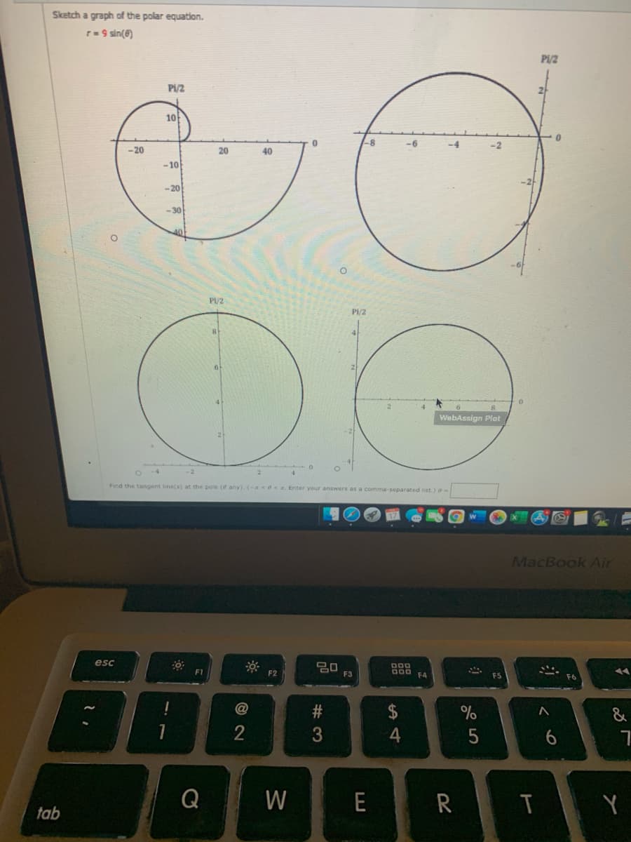 Sketch a graph of the polar equation.
r=9 sin(@)
P1/2
Pi/2
10
-6
-4
-2
-20
20
40
-10
-20
-30
Pi/2
Pi/2
WebAssign Plot
Find the tangent line(s) at the pole (if any). (-A<e< R. Enter your answers as a comma-separated list.)
MacBook Air
esc
20
F3
000 FA
F1
F2
$
%
&
2
4
6.
W
E
R
T
tab
# 3
