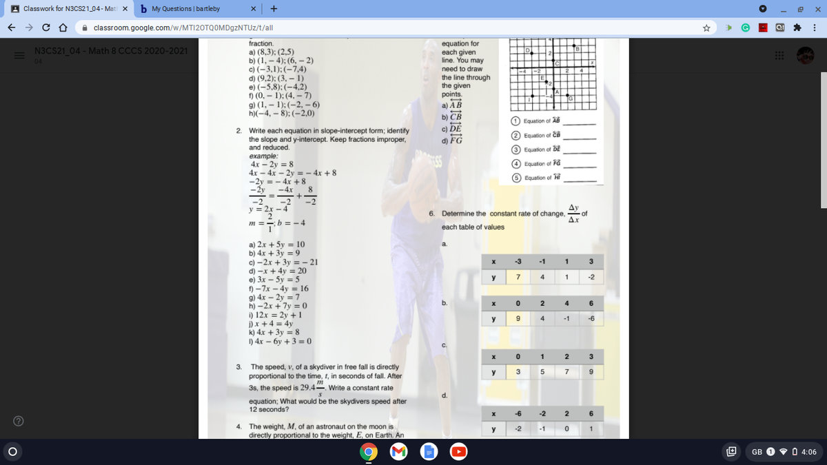 A classwork for N3CS21_04 - Mati X b My Questions | bartleby
x +
A classroom.google.com/w/MTI20TQOMDgzNTUz/t/all
fraction.
a) (8,3); (2,5)
b) (1, – 4); (6, – 2)
c) (-3,1);(-7,4)
d) (9,2); (3, – 1)
e) (-5,8):(-4,2)
f) (0, – 1); (4, – 7)
9) (1, – 1); (–2, – 6)
h)(-4, – 8); (–2,0)
equation for
each given
line. You may
N3CS21 04 - Math 8 CCCS 2020-2021
D
2
B
04
need to draw
the line through
the given
points.
a) AB
b) CB
Equation of AB
c) DE
2. Write each equation in slope-intercept form; identify
the slope and y-intercept. Keep fractions improper,
and reduced.
(2 Equation of ĉêB
d) FG
(3 Equation of DE
example:
(4 Equation of FG
4x – 2y = 8
4x – 4x – 2y = - 4x + 8
-2y = - 4x + 8
(5 Equation of Hỉ
8
-Ży -4x
- = +
-2 -2
y = 2x - 4
-2
Ay
6. Determine the constant rate of change,
- of
Ax
m ==b = – 4
each table of values
a) 2x + 5y = 10
b) 4x + 3y = 9
с) —2х + 3у %3- 21
d) -x + 4y = 20
e) 3x – 5y = 5
f) -7x - 4y = 16
g) 4x – 2y = 7
h) –2x + 7y = 0
i) 12x = 2y +1
i) x +4 = 4y
k) 4x + 3y = 8
I) 4x – 6y + 3 = 0
a.
-3
-1
y
7
4
1
-2
b.
2
4
6
y
4
-1
-6
1
2
3
3.
The speed, v, of a skydiver in free fall is directly
y
3 5
7
proportional to the time, t, in seconds of fall. After
m
3s, the speed is 29.4. Write a constant rate
d.
equation; What would be the skydivers speed after
12 seconds?
-6
-2
2
6
4. The weight, M, of an astronaut on the moon is
directly proportional to the weight, E, on Earth. An
y
-2
-1
1
GB O V 0 4:06
O O O O O
