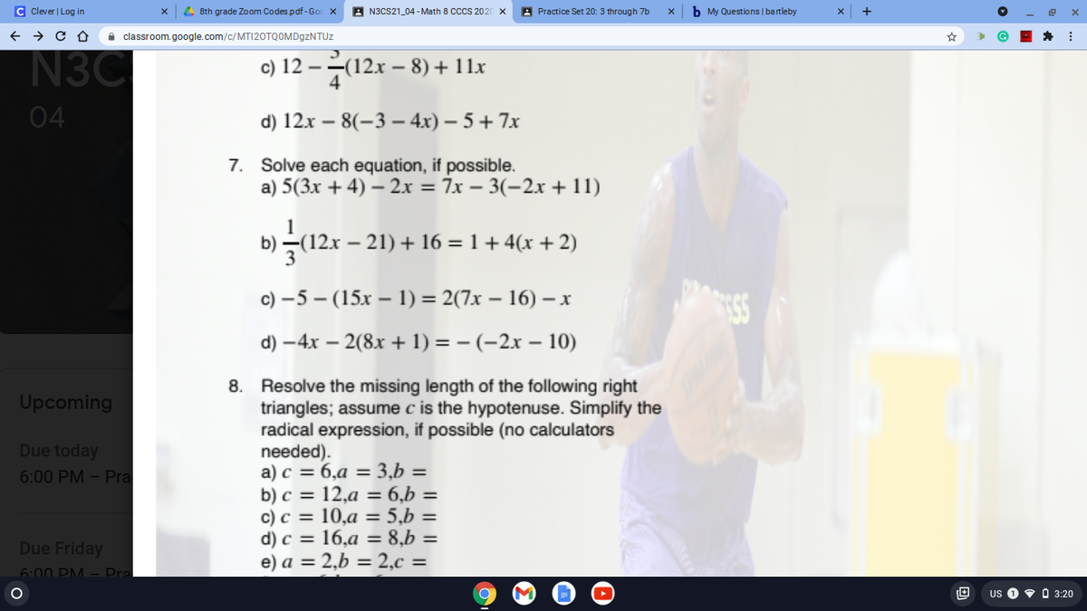 C Clever | Log in
4 8th grade Zoom Codes.pdf-God
A N3CS21_04 - Math 8 CS 202
A Practice Set 20: 3 through 7b
b My Questions | bartleby
+
A classroom.google.com/c/MT|2OTQOMD9ZNTUZ
N3C
c) 12 – -(12x – 8) + 11x
04
d) 12x – 8(-3 – 4x) – 5 + 7x
7. Solve each equation, if possible.
a) 5(3x + 4) – 2.x = 7x – 3(-2x + 11)
b) –(12x – 21) + 16 = 1 + 4(x + 2)
с) -5 — (15х — 1) %3D2(7х — 16) — х
d) –4x – 2(8x + 1) = – (-2x – 10)
8. Resolve the missing length of the following right
triangles; assume c is the hypotenuse. Simplify the
radical expression, if possible (no calculators
needed).
a) c = 6,a = 3,b =
b) c = 12,a = 6,b =
c) c = 10,a = 5,b =
d) c = 16,a = 8,b =
e) a = 2,b = 2,c =
Upcoming
Due today
6:00 PM – Pra
Due Friday
6:00 PM – Pra
US
• O 3:20
