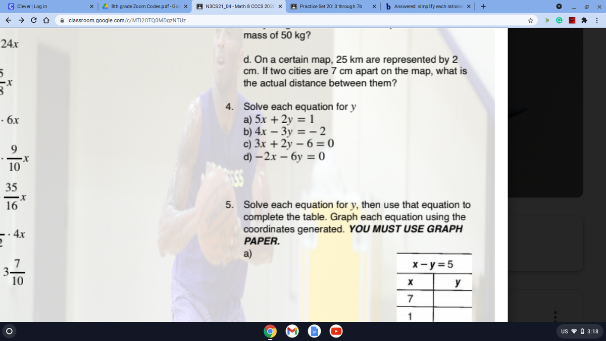 c Clever | Log in
4 8th grade Zoom Codes.pdf - Go
A N3CS21_04 - Math 8 CS 202
A Practice Set 20: 3 through 7b
b Answered: simplify each rationa X
+
A classroom.google.com/c/MTI20TQOMD9ZNTUZ
mass of 50 kg?
24x
d. On a certain map, 25 km are represented by 2
cm. If two cities are 7 cm apart on the map, what is
the actual distance between them?
4. Solve each equation for y
a) 5x + 2y = 1
b) 4x – 3y = – 2
c) 3x + 2y – 6 = 0
d) — 2х — бу %3D 0
· 6x
9.
10
35
5. Solve each equation for y, then use that equation to
complete the table. Graph each equation using the
coordinates generated. YOU MUST USE GRAPH
PAPER.
16
· 4x
a)
7
3.
10
X- y= 5
y
7
US O O 3:18
