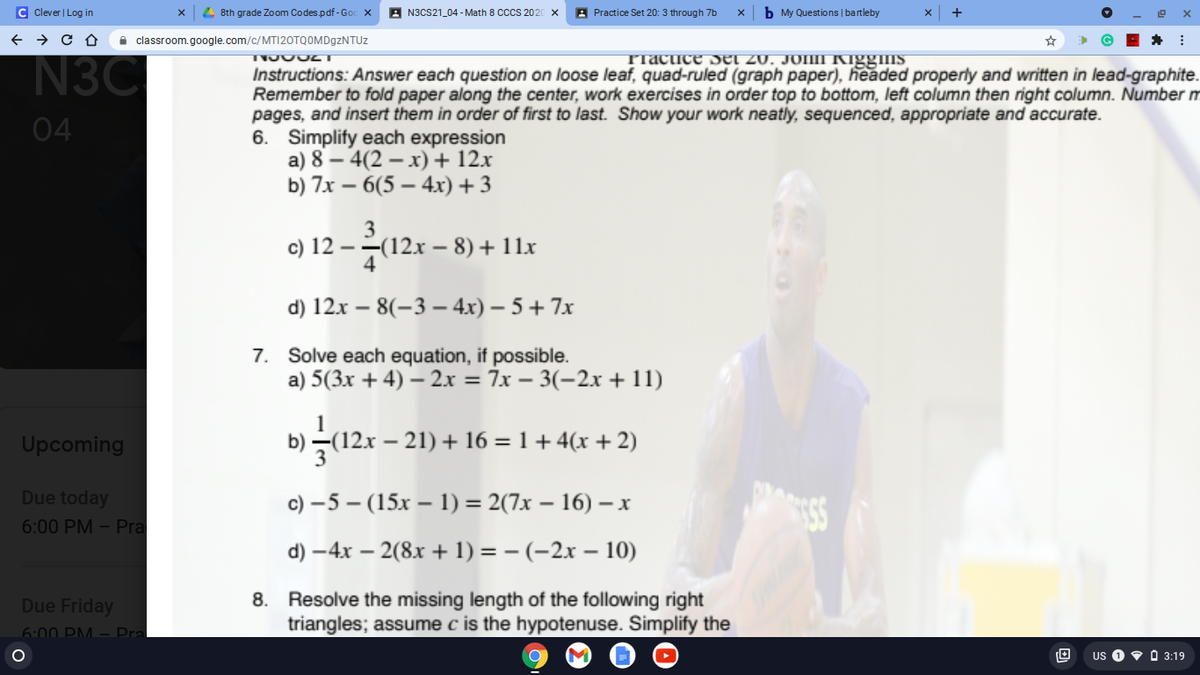 C Clever | Log in
4 8th grade Zoom Codes.pdf-God
A N3CS21_04 - Math 8 CCCS 2020
A Practice Set 20: 3 through 7b
b My Questions | bartleby
+
i classroom.google.com/c/MT|20TQOMD9ZNTUZ
Tractice Sel 20. JONN Kiggms
N3C
Instructions: Answer each question on loose leaf, quad-ruled (graph paper), headed properly and written in lead-graphite.
Remember to fold paper along the center, work exercises in order top to bottom, left column then right column. Number m
pages, and insert them in order of first to last. Show your work neatly, sequenced, appropriate and accurate.
6. Simplify each expression
a) 8 – 4(2 – x)+ 12.x
b) 7x – 6(5 – 4xr) + 3
04
3
c) 12 --(12x – 8) + 11x
4
d) 12x – 8(-3 – 4x) – 5 + 7x
7. Solve each equation, if possible.
a) 5(3x + 4) – 2x = 7x – 3(-2x + 11)
Upcoming
b) –(12x – 21) + 16 =1+4(x+2)
Due today
c) –5 – (15x – 1) = 2(7x – 16) – x
6:00 PM – Pra
d) –4x – 2(8x + 1) = – (-2x – 10)
8. Resolve the missing length of the following right
triangles; assume c is the hypotenuse. Simplify the
Due Friday
6:00 PM -– Pra
US
V O 3:19
