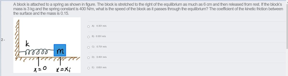 A block is attached to a spring as shown in figure. The block is stretched to the right of the equilibrium as much as 6 cm and then released from rest. If the block's
mass is 3 kg and the spring constant is 400 N/m, what is the speed of the block as it passes through the equilibrium? The coefficient of the kinetic friction between
the surface and the mass is 0.15.
O A) 0.351 m/s
2-
O B) 0.551 m/s
k
O C) 0.751 m/s
O D) 0.451 m/s
イュ0
O E) 0.651 m/s
