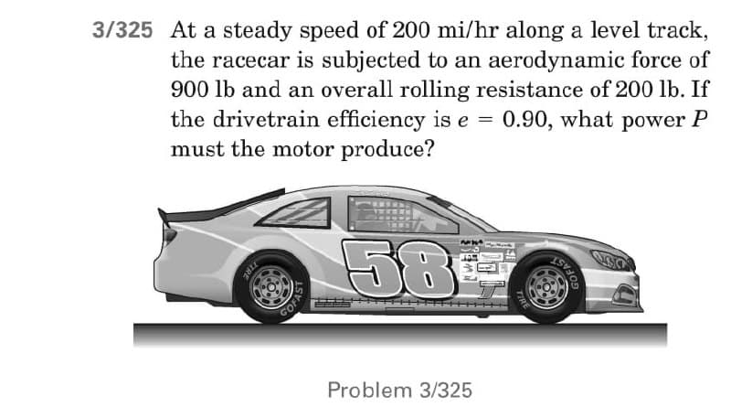 3/325 At a steady speed of 200 mi/hr along a level track,
the racecar is subjected to an aerodynamic force of
900 lb and an overall rolling resistance of 200 lb. If
the drivetrain efficiency is e = 0.90, what power P
must the motor produce?
58
Problem 3/325
TIRE
COFAS
TIR
GOFAST