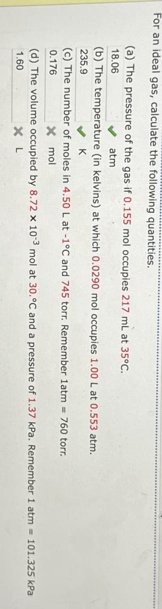 For an ideal gas, calculate the following quantities.
(a) The pressure of the gas if 0.155 mol occupies 217 mL at 35°C.
18.06
atm
(b) The temperature (in kelvins) at which 0.0290 mol occupies 1.00 L at 0.553 atm.
235.9
♥K
(c) The number of moles in 4.50 L at -1°C and 745 torr. Remember 1atm = 760 torr.
0.176
x mol
(d) The volume occupied by 8.72 x 10-3 mol at 30.°C and a pressure of 1.37 kPa. Remember 1 atm = 101.325 kPa
1.60
X L