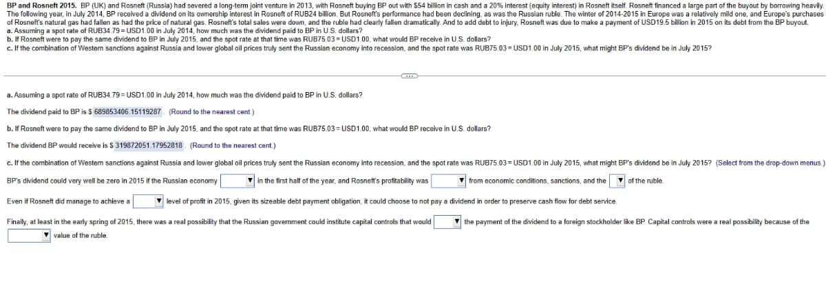BP and Rosneft 2015. BP (UK) and Rosneft (Russia) had severed a long-term joint venture in 2013, with Rosneft buying BP out with $54 billion in cash and a 20% interest (equity interest) in Rosneft itself. Rosneft financed a large part of the buyout by borrowing heavily.
The following year, in July 2014, BP received a dividend on its ownership interest in Rosneft of RUB24 billion. But Rosneft's performance had been declining, as was the Russian ruble. The winter of 2014-2015 in Europe was a relatively mild one, and Europe's purchases
of Rosneft's natural gas had fallen as had the price of natural gas. Rosneft's total sales were down, and the ruble had clearly fallen dramatically. And to add debt to injury, Rosneft was due to make a payment of USD19.5 billion in 2015 on its debt from the BP buyout.
a. Assuming a spot rate of RUB34.79 = USD1.00 in July 2014, how much was the dividend paid to BP in U.S. dollars?
b. If Rosneft were to pay the same dividend to BP in July 2015, and the spot rate at that time was RUB75.03 USD1.00, what would BP receive in U.S. dollars?
c. If the combination of Westem sanctions against Russia and lower global oil prices truly sent the Russian economy into recession, and the spot rate was RUB75.03=USD1.00 in July 2015, what might BP's dividend be in July 2015?
a. Assuming a spot rate of RUB34.79 = USD1.00 in July 2014, how much was the dividend paid to BP in U.S. dollars?
The dividend paid to BP is $ 689853406.15119287. (Round to the nearest cent.)
b. If Rosneft were to pay the same dividend to BP in July 2015, and the spot rate at that time was RUB75.03=USD1.00, what would BP receive in U.S. dollars?
The dividend BP would receive is $319872051.17952818. (Round to the nearest cent.)
c. If the combination of Western sanctions against Russia and lower global oil prices truly sent the Russian economy into recession, and the spot rate was RUB75.03=USD1.00 in July 2015, what might BP's dividend be in July 2015? (Select from the drop-down menus.)
BP's dividend could very well be zero in 2015 if the Russian economy
in the first half of the year, and Rosneft's profitability was
from economic conditions, sanctions, and the of the ruble.
Even if Rosneft did manage to achieve a
level of profit in 2015, given its sizeable debt payment obligation, it could choose to not pay a dividend in order to preserve cash flow for debt service.
Finally, at least in the early spring of 2015, there was a real possibility that the Russian government could institute capital controls that would
the payment of the dividend to a foreign stockholder like BP. Capital controls were a real possibility because of the
value of the ruble.