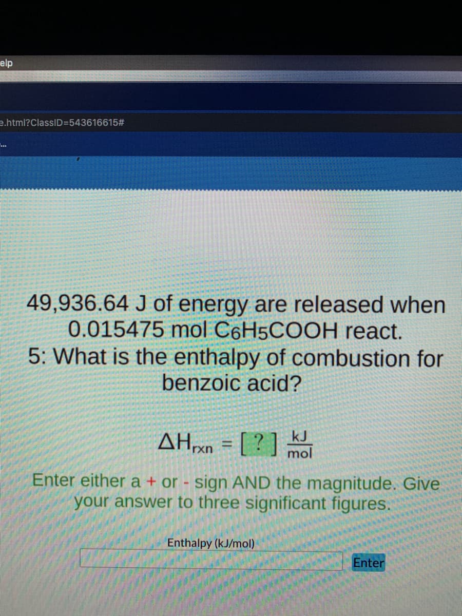 elp
e.html?ClasslD=543616615#
49,936.64 J of energy are released when
0.015475 mol C6H5COOH react.
5: What is the enthalpy of combustion for
benzoic acid?
AHx0 = [ ? ] moi
kJ
%3D
rxn
Enter either a + or - sign AND the magnitude. Give
your answer to three significant figures.
Enthalpy (kJ/mol)
Enter
