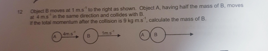 12
Object B moves at 1 m.s" to the right as shown. Object A, having half the mass of B, moves
at 4 m.s in the same direction and collides with B.
If the total momentum after the collision is 9 kg m.s, calculate the mass of B.
4m.s
A
1m.s"
A
