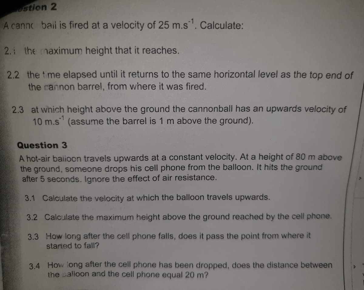 estion 2
A canno bail is fired at a velocity of 25 m.s. Calculate:
2. the maximum height that it reaches.
2.2 the time elapsed until it returns to the same horizontal level as the top end of
the cannon barrel, from where it was fired.
2.3 at which height above the ground the cannonball has an upwards velocity of
10 m.s (assume the barrel is 1 m above the ground).
-1
Question 3
A hot-air baiioon travels upwards at a constant velocity. At a height of 80 m above
the ground, someone drops his cell phone from the balloon. It hits the ground
after 5 seconds. Ignore the effect of air resistance.
3.1 Calculate the velocity at which the balloon travels upwards.
3.2 Calculate the maximum height above the ground reached by the cell phone.
3.3 How long after the cell phone falls, does it pass the point from where it
started to fall?
3.4 How iong after the cell phone has been dropped, does the distance between
the balioon and the cell phone equal 20 m?
