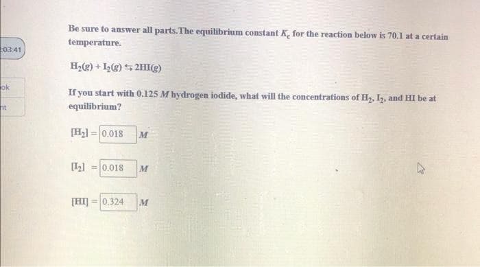 Be sure to answer all parts. The equilibrium constant K, for the reaction below is 70.1 at a certain
temperature.
03:41
H2) + I(2) 5 2HI(g)
ok
If you start with 0.125 M hydrogen iodide, what will the concentrations of H2, I2, and HI be at
ht
equilibrium?
[H2] = 0.018
%3D
[Ll =0.018
M
[HI] = 0.324
M
