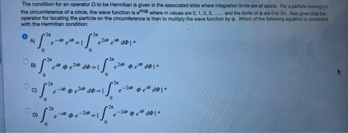 The condition for an operator Q to be Hermitian is given in the associated slide where integration limits are all space. For a particle moving on
the circumference of a circle, the wave function is emo where m values are 0, 1, 2, 3, .. and tha limits of o are 0 to 2rt. Also given that the
operator for locating the particle on the circumference is then to multiply the wave function by o. Which of the following equation is consistent
with the Hermitian condition:
A)
2x
B)
dゆ=
C)
