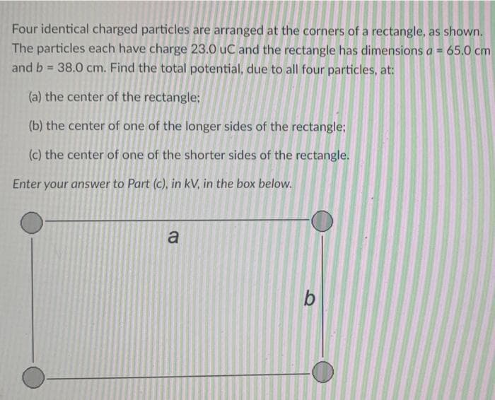 Four identical charged particles are arranged at the corners of a rectangle, as shown.
The particles each have charge 23.0 uC and the rectangle has dimensions a = 65.0 cm
and b 38.0 cm. Find the total potential, due to all four particles, at:
(a) the center of the rectangle;
(b) the center of one of the longer sides of the rectangle;
(c) the center of one of the shorter sides of the rectangle.
Enter your answer to Part (c), in kV, in the box below.
a
