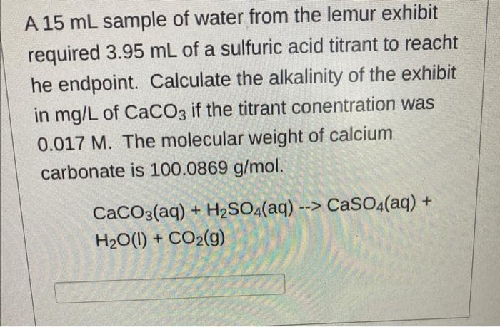 A 15 mL sample of water from the lemur exhibit
required 3.95 mL of a sulfuric acid titrant to reacht
he endpoint. Calculate the alkalinity of the exhibit
in mg/L of CaCO3 if the titrant conentration was
0.017 M. The molecular weight of calcium
carbonate is 100.0869 g/mol.
CaCO3(aq) + H2SO4(aq) --> CaSO(aq) +
H20(1) + CO2(g)
