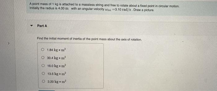 A point mass of 1 kg is attached to a massless string and free to rotate about a fixed point in circular motion.
Initially the radius is 4.00 m with an angular velocity wini =3.10 rad/s. Draw a picture.
Part A
Find the initial moment of inertia of the point mass about the axis of rotation.
O 1.84 kg m2
O 30.4 kg + m?
O 16.0 kg • m
O 13.6 kg • m?
O 3.20 kg • m?
