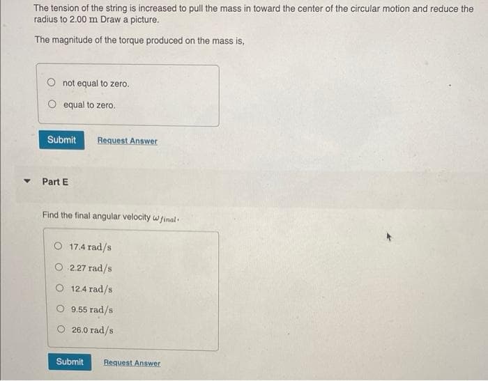 The tension of the string is increased to pull the mass in toward the center of the circular motion and reduce the
radius to 2.00 m Draw a picture.
The magnitude of the torque produced on the mass is,
not equal to zero.
O equal to zero.
Submit
Request Answer
Part E
Find the final angular velocity wfinal.
O 17.4 rad/s
2.27 rad/s
O 12.4 rad/s
O 9.55 rad/s
O 26.0 rad/s
Submit
Request Answer
