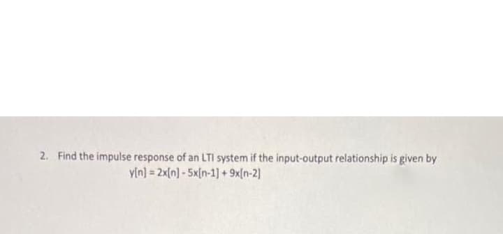 2. Find the impulse response of an LTI system if the input-output relationship is given by
y[n] = 2x[n]-5x[n-1] + 9x[n-2)
