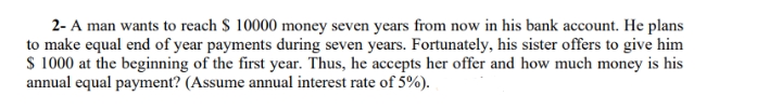 2- A man wants to reach $ 10000 money seven years from now in his bank account. He plans
to make equal end of year payments during seven years. Fortunately, his sister offers to give him
S 1000 at the beginning of the first year. Thus, he accepts her offer and how much money is his
annual equal payment? (Assume annual interest rate of 5%).
