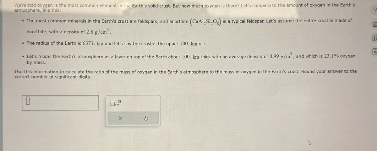 We're told oxygen is the most common element in the Earth's solid crust. But how much oxygen is there? Let's compare to the amount of oxygen in the Earth's
atmosphere, like this:
The most common minerals in the Earth's crust are feldspars, and anorthite (CaAl, Si,O) is a typical feldspar. Let's assume the entire crust is made of
anorthite, with a density of 2.8 g/cm³.
.The radius of the Earth is 6371. km and let's say the crust is the upper 100. km of it.
Ar
• Let's model the Earth's atmosphere as a layer on top of the Earth about 100. km thick with an average density of 0.99 g/m³, and which is 23.1% oxygen
by mass.
Use this information to calculate the ratio of the mass of oxygen in the Earth's atmosphere to the mass of oxygen in the Earth's crust. Round your answer to the
correct number of significant digits.
x10
G
?