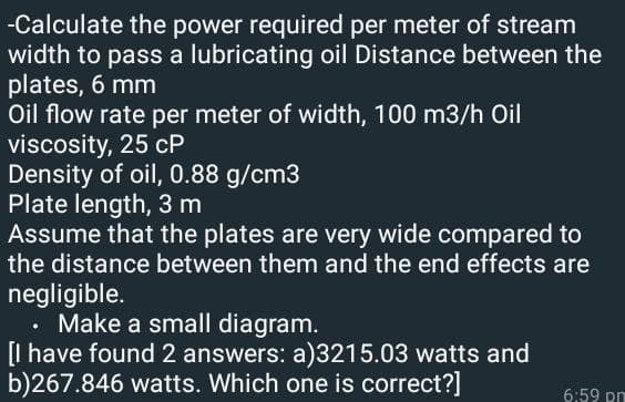 -Calculate the power required per meter of stream
width to pass a lubricating oil Distance between the
plates, 6 mm
Oil flow rate per meter of width, 100 m3/h Oil
viscosity, 25 cP
Density of oil, 0.88 g/cm3
Plate length, 3 m
Assume that the plates are very wide compared to
the distance between them and the end effects are
negligible.
⚫ Make a small diagram.
[I have found 2 answers: a)3215.03 watts and
b)267.846 watts. Which one is correct?]
6:59 pm