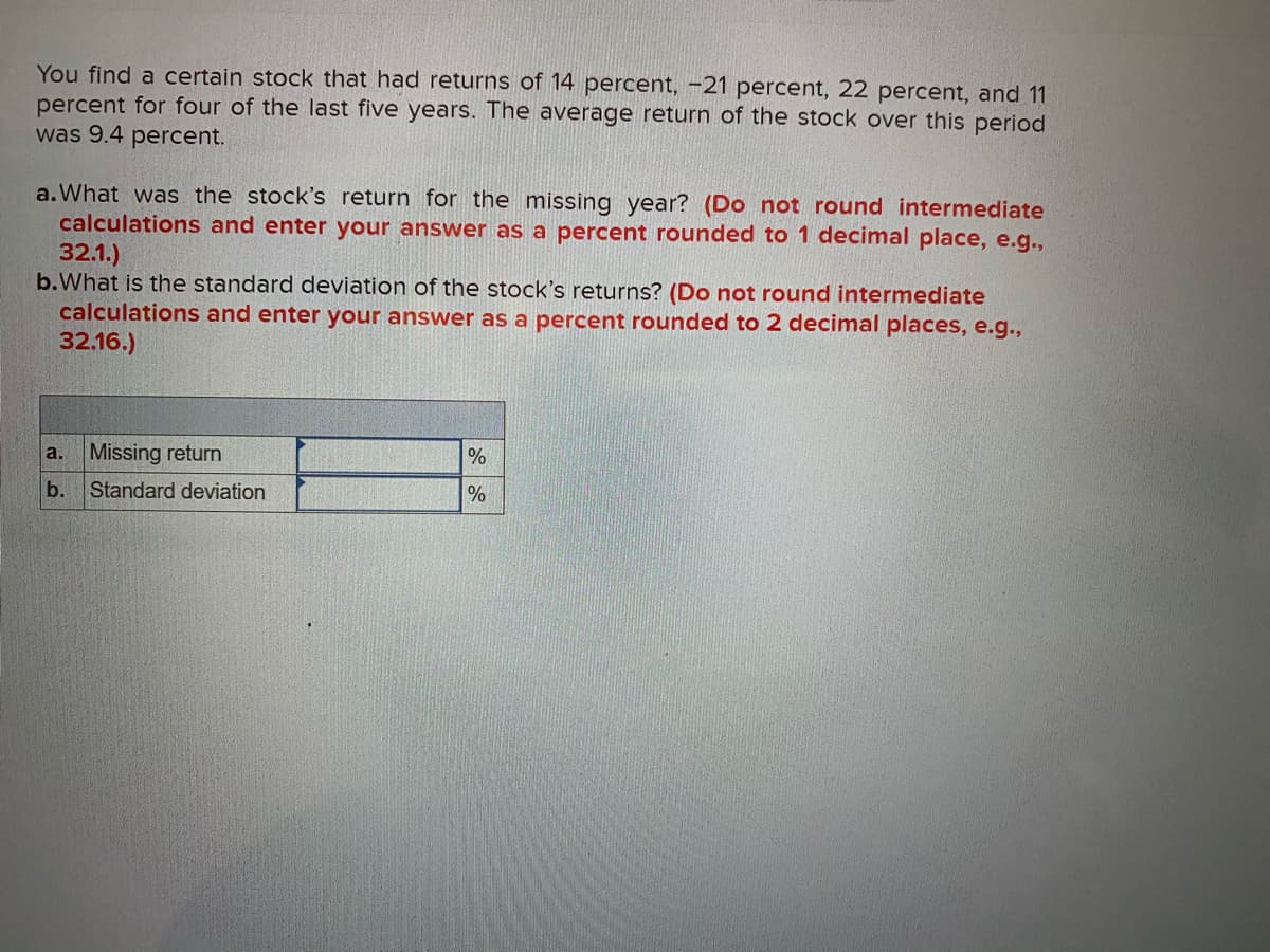 You find a certain stock that had returns of 14 percent, -21 percent, 22 percent, and 11
percent for four of the last five years. The average return of the stock over this period
was 9.4 percent.
a.What was the stock's return for the missing year? (Do not round intermediate
calculations and enter your answer as a percent rounded to 1 decimal place, e.g.,
32.1.)
b.What is the standard deviation of the stock's returns? (Do not round intermediate
calculations and enter your answer as a percent rounded to 2 decimal places, e.g.,
32.16.)
Missing return
a.
%
b.
Standard deviation
%
