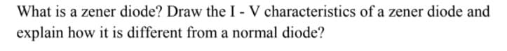 What is a zener diode? Draw the I - V characteristics of a zener diode and
explain how it is different from a normal diode?
