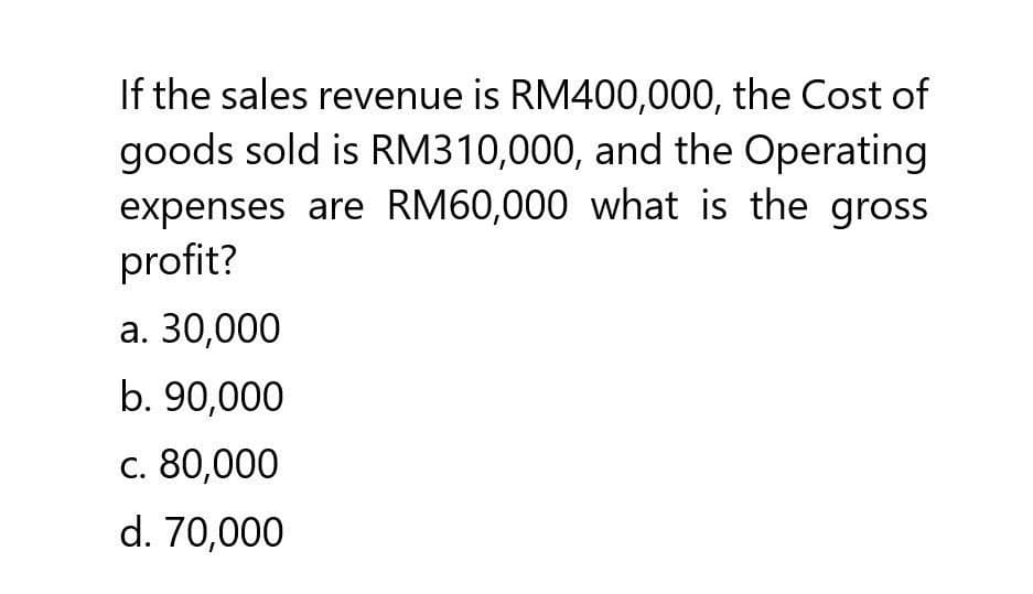 If the sales revenue is RM400,000, the Cost of
goods sold is RM310,000, and the Operating
expenses are RM60,000 what is the gross
profit?
a. 30,000
b. 90,000
c. 80,000
d. 70,000