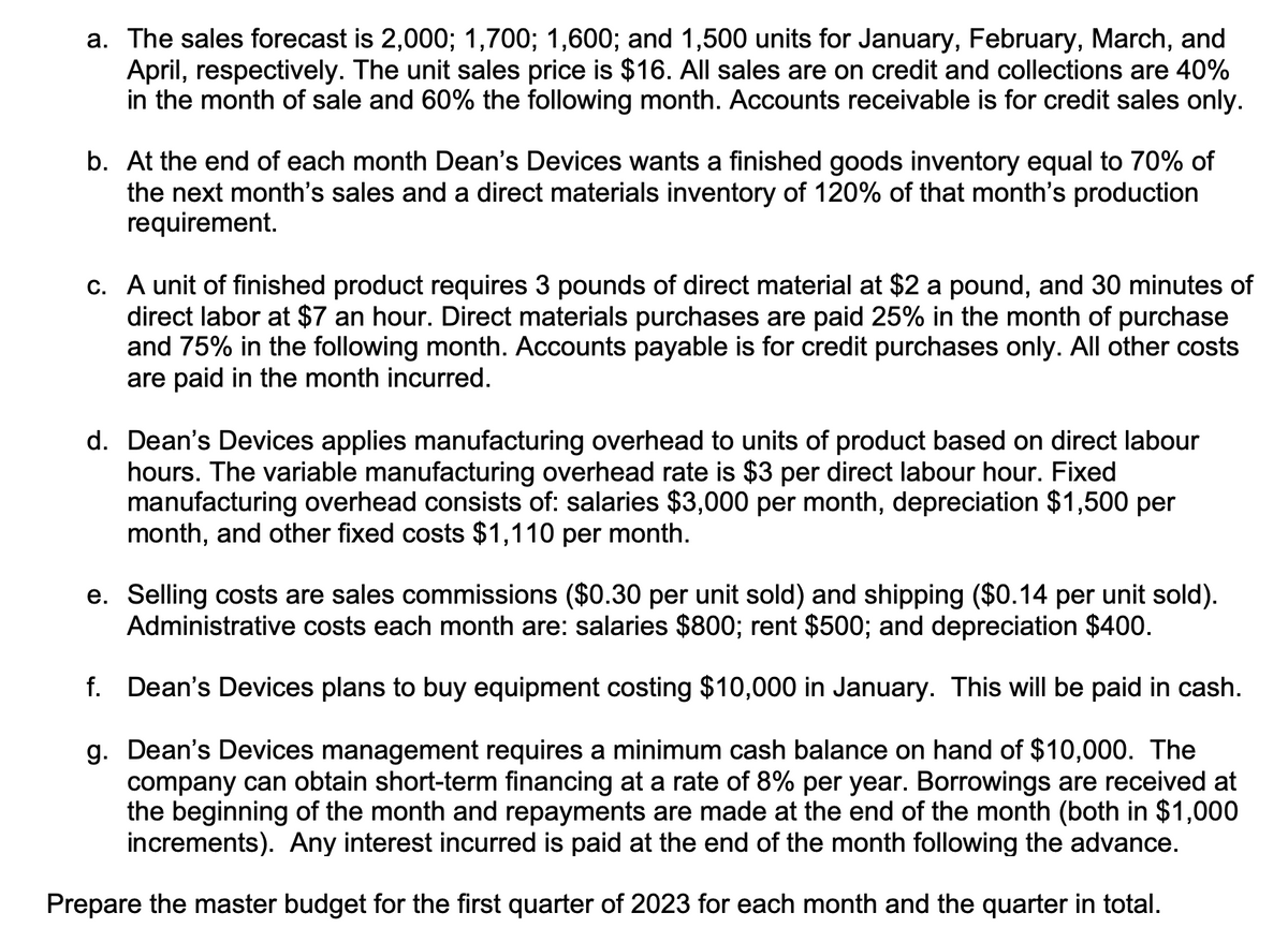 a. The sales forecast is 2,000; 1,700; 1,600; and 1,500 units for January, February, March, and
April, respectively. The unit sales price is $16. All sales are on credit and collections are 40%
in the month of sale and 60% the following month. Accounts receivable is for credit sales only.
b. At the end of each month Dean's Devices wants a finished goods inventory equal to 70% of
the next month's sales and a direct materials inventory of 120% of that month's production
requirement.
c. A unit of finished product requires 3 pounds of direct material at $2 a pound, and 30 minutes of
direct labor at $7 an hour. Direct materials purchases are paid 25% in the month of purchase
and 75% the following month. Accounts payable for credit purchases only. All other costs
are paid in the month incurred.
d. Dean's Devices applies manufacturing overhead to units of product based on direct labour
hours. The variable manufacturing overhead rate is $3 per direct labour hour. Fixed
manufacturing overhead consists of: salaries $3,000 per month, depreciation $1,500 per
month, and other fixed costs $1,110 per month.
e. Selling costs are sales commissions ($0.30 per unit sold) and shipping ($0.14 per unit sold).
Administrative costs each month are: salaries $800; rent $500; and depreciation $400.
f. Dean's Devices plans to buy equipment costing $10,000 in January. This will be paid in cash.
g. Dean's Devices management requires a minimum cash balance on hand of $10,000. The
company can obtain short-term financing at a rate of 8% per year. Borrowings are received at
the beginning of the month and repayments are made at the end of the month (both in $1,000
increments). Any interest incurred is paid at the end of the month following the advance.
Prepare the master budget for the first quarter of 2023 for each month and the quarter in total.