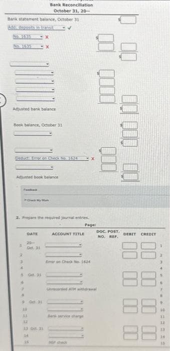 Bank statement balance, October 31
Add: deposits in transit
No. 1635 -X
NO 1635 -X
Adjusted bank balance
Book balance, October 31
Deduct Error on Check No1624
Adjusted book balance
Fundad
1
2
3
Chuck My Mark
2. Prepare the required journal entries.
Page:
DATE
20-
Oct. 31
Bank Reconciliation
October 31, 20-
5 Oct. 31
6
7
#
90:31
22232
12
13 Ddt. 21
14
ACCOUNT TITLE
-x
Error on Check No. 1624
Bank service charge
88
Not check
Unrecorded ATM withdrawal
000
00 000 00
DOC. POST.
NO. REF.
DEBIT CREDIT
88
88