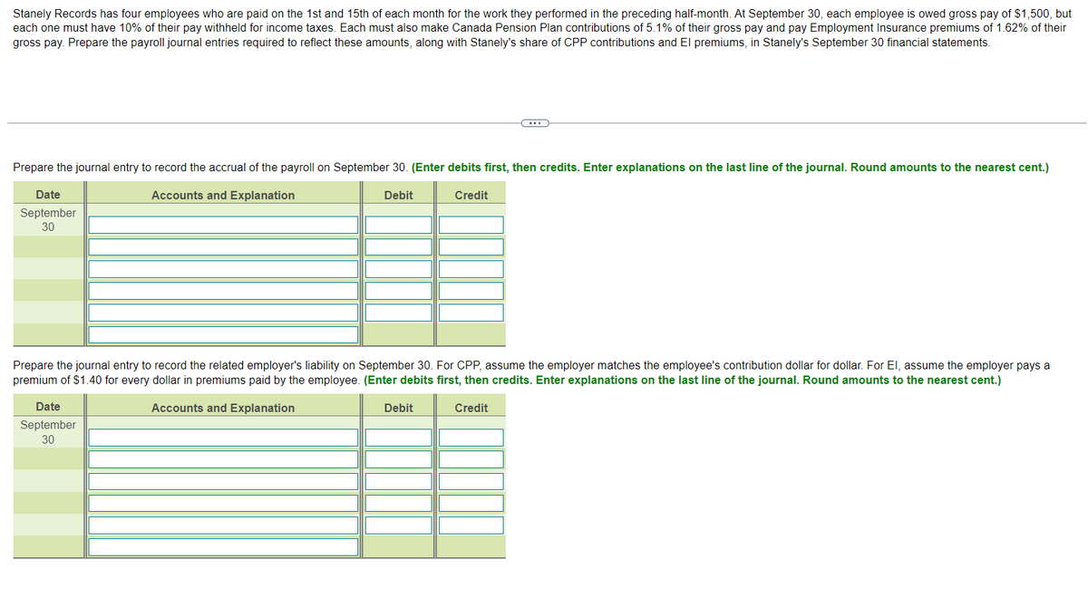 Stanely Records has four employees who are paid on the 1st and 15th of each month for the work they performed in the preceding half-month. At September 30, each employee is owed gross pay of $1,500, but
each one must have 10% of their pay withheld for income taxes. Each must also make Canada Pension Plan contributions of 5.1% of their gross pay and pay Employment Insurance premiums of 1.62% of their
gross pay. Prepare the payroll journal entries required to reflect these amounts, along with Stanely's share of CPP contributions and El premiums, in Stanely's September 30 financial statements.
Prepare the journal entry to record the accrual of the payroll on September 30. (Enter debits first, then credits. Enter explanations on the last line of the journal. Round amounts to the nearest cent.)
Accounts and Explanation
Credit
Debit
Date
September
30
Prepare the journal entry to record the related employer's liability on September 30. For CPP, assume the employer matches the employee's contribution dollar for dollar. For El, assume the employer pays a
premium of $1.40 for every dollar in premiums paid by the employee. (Enter debits first, then credits. Enter explanations on the last line of the journal. Round amounts to the nearest cent.)
Accounts and Explanation
Credit
Date
September
30
Debit