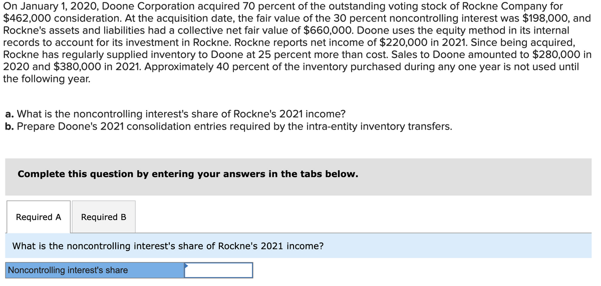 On January 1, 2020, Doone Corporation acquired 70 percent of the outstanding voting stock of Rockne Company for
$462,000 consideration. At the acquisition date, the fair value of the 30 percent noncontrolling interest was $198,000, and
Rockne's assets and liabilities had a collective net fair value of $660,000. Doone uses the equity method in its internal
records to account for its investment in Rockne. Rockne reports net income of $220,000 in 2021. Since being acquired,
Rockne has regularly supplied inventory to Doone at 25 percent more than cost. Sales to Doone amounted to $280,000 in
2020 and $380,000 in 2021. Approximately 40 percent of the inventory purchased during any one year is not used until
the following year.
a. What is the noncontrolling interest's share of Rockne's 2021 income?
b. Prepare Doone's 2021 consolidation entries required by the intra-entity inventory transfers.
Complete this question by entering your answers in the tabs below.
Required A Required B
What is the noncontrolling interest's share of Rockne's 2021 income?
Noncontrolling interest's share