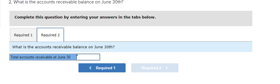 2. What is the accounts receivable balance on June 30th?
Complete this question by entering your answers in the tabs below.
Required 1
Required 2
What is the accounts receivable balance on June 30th?
Total accounts receivable at June 30
< Required 1
Required 2 >