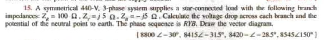 15. A symmetrical 440-V. 3-phase system supplies a star-connected load with the following branch
impedances: Z = 100 2.Z,-j5 Q.Z=-j5 2. Calculate the voltage drop across each branch and the
potential of the neutral point to earth. The phase sequence is RYB. Draw the vector diagram.
18800 -30°, 84152-315, 8420-2-28.5°,85452150°1