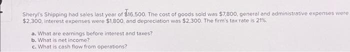 Sheryl's Shipping had sales last year of $16.500. The cost of goods sold was $7,800, general and administrative expenses were
$2,300, interest expenses were $1,800, and depreciation was $2,300. The firm's tax rate is 21%.
a. What are earnings before interest and taxes?
b. What is net income?
c. What is cash flow from operations?