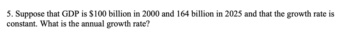 5. Suppose that GDP is $100 billion in 2000 and 164 billion in 2025 and that the growth rate is
constant. What is the annual growth rate?