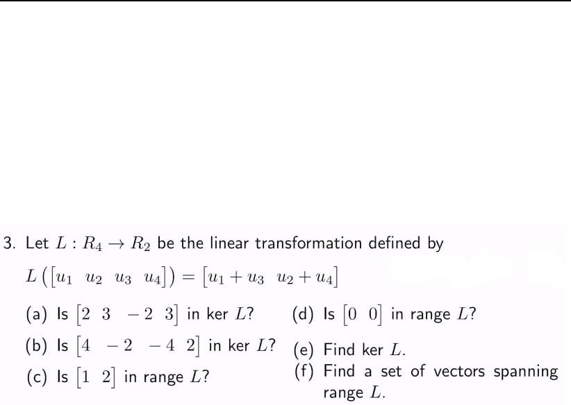 3. Let L: R4 → R₂ be the linear transformation defined by
L ([u1 12 13
= [U₁ + U3
u4])
U4])
U2
(a) Is [23 - 2 3] in ker L?
(b) Is [4 2 - 4 2] in ker L?
(c) Is [1 2] in range L?
+u4]
(d) Is [00] in range L?
(e) Find ker L.
(f) Find a set of vectors spanning
range L.