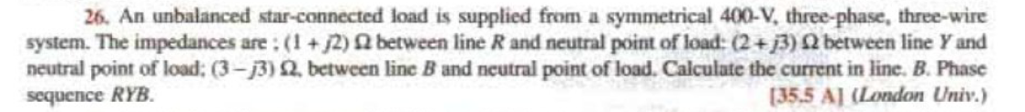 26. An unbalanced star-connected load is supplied from a symmetrical 400-V, three-phase, three-wire
system. The impedances are: (1+2) between line R and neutral point of load: (2+3) 02 between line Y and
neutral point of load: (3-j3) 22, between line B and neutral point of load. Calculate the current in line. B. Phase
sequence RYB.
[35.5 A] (London Univ.)