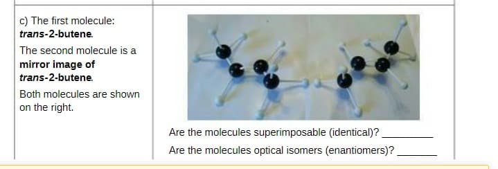 c) The first molecule:
trans-2-butene.
The second molecule is a
mirror image of
trans-2-butene.
Both molecules are shown
on the right.
Are the molecules superimposable (identical)?
Are the molecules optical isomers (enantiomers)?