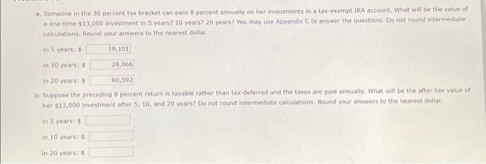 a. Someone in the 36 percent tax bracket can earn 8 percent annually on her investments in a tax-exempt IRA account. What will be the value of
a one-time $13,000 investment in 5 years? 10 years? 20 years? You may use Appendix C to answer the questions. Do not round intermediate
calculations. Round your answers to the nearest dollar.
19,101
in 5 years: $1
in 10 years: $
28,066
in 20 years: $
60,592
b. Suppose the preceding 8 percent return is taxable rather than tax-deferred and the taxes are paid annually. What will be the after-tax value of
her $13,000 investment after 5, 10, and 20 years? Do not round intermediate calculations, Round your answers to the nearest dollar.
in 5 years: $1
in 10 years: 5
in 20 years: $