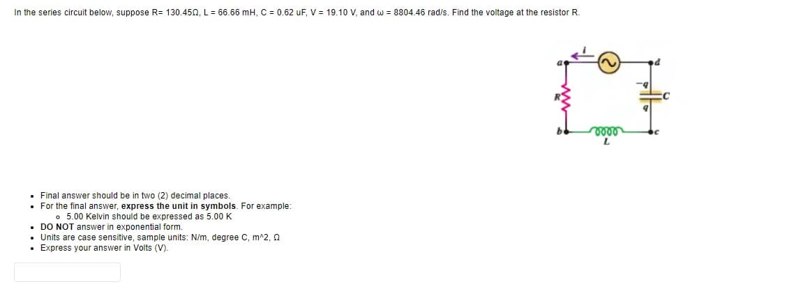 In the series circuit below, suppose R= 130.450, L = 66.66 mH, C = 0.62 uF, V = 19.10 V, and w = 8804.46 rad/s. Find the voltage at the resistor R.
• Final answer should be in two (2) decimal places.
• For the final answer, express the unit in symbols. For example:
。 5.00 Kelvin should be expressed as 5.00 K
• DO NOT answer in exponential form.
• Units are case sensitive, sample units: N/m, degree C, m^2, 0
• Express your answer in Volts (V).
voor
L
C